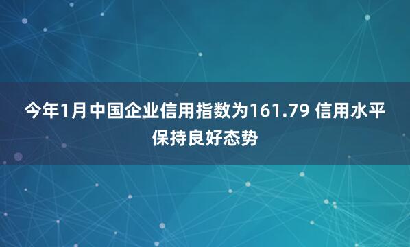 今年1月中国企业信用指数为161.79 信用水平保持良好态势