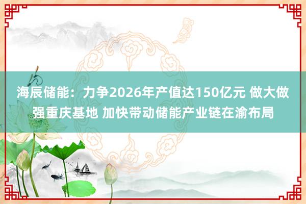 海辰储能：力争2026年产值达150亿元 做大做强重庆基地 加快带动储能产业链在渝布局