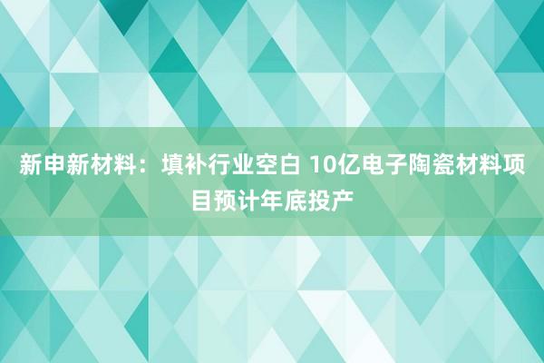 新申新材料：填补行业空白 10亿电子陶瓷材料项目预计年底投产