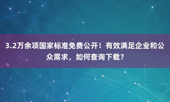 3.2万余项国家标准免费公开！有效满足企业和公众需求，如何查询下载？