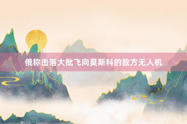俄称击落大批飞向莫斯科的敌方无人机
