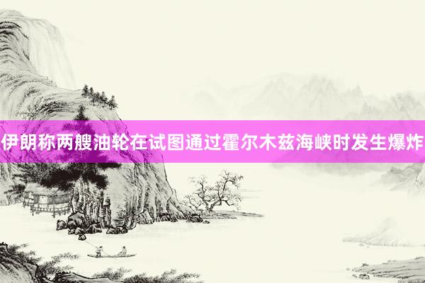 伊朗称两艘油轮在试图通过霍尔木兹海峡时发生爆炸