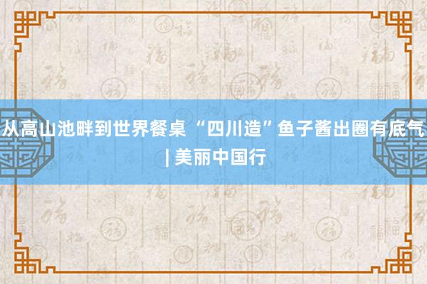 从高山池畔到世界餐桌 “四川造”鱼子酱出圈有底气 | 美丽中国行