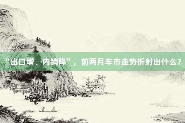 “出口增、内销降”，前两月车市走势折射出什么？