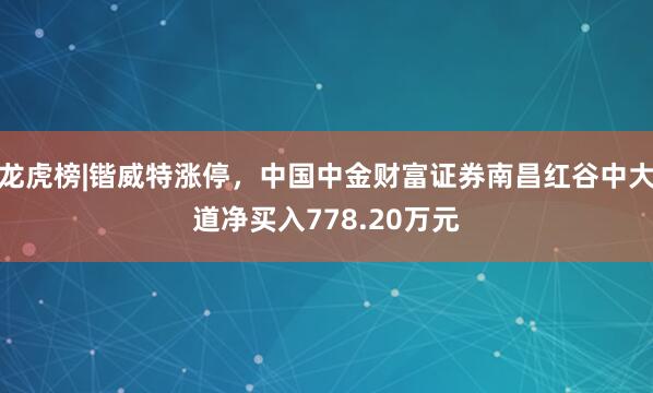 龙虎榜|锴威特涨停，中国中金财富证券南昌红谷中大道净买入778.20万元