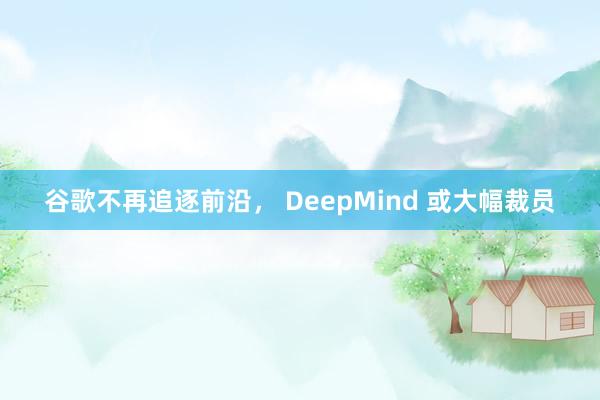 谷歌不再追逐前沿， DeepMind 或大幅裁员