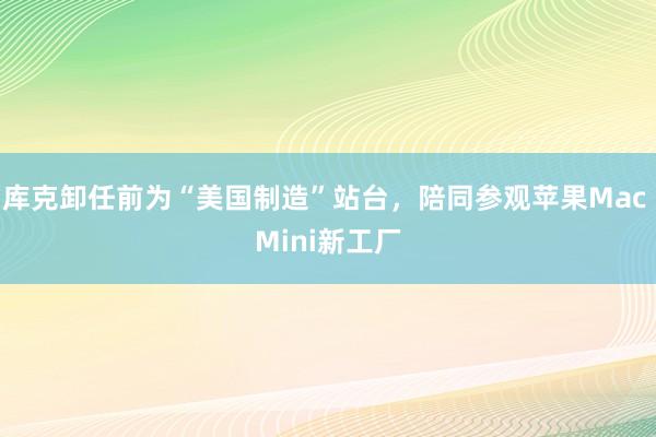 库克卸任前为“美国制造”站台，陪同参观苹果Mac Mini新工厂