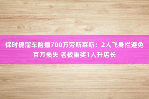 保时捷溜车险撞700万劳斯莱斯：2人飞身拦避免百万损失 老板重奖1人升店长
