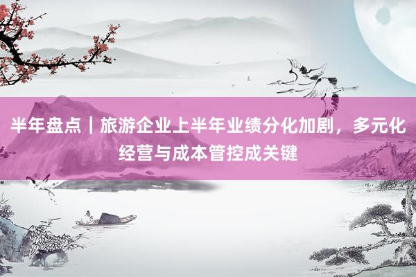 半年盘点｜旅游企业上半年业绩分化加剧，多元化经营与成本管控成关键