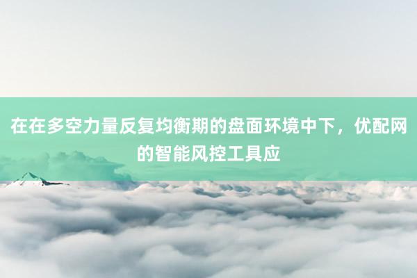 在在多空力量反复均衡期的盘面环境中下，优配网的智能风控工具应