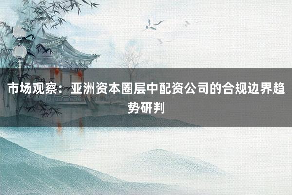 市场观察：亚洲资本圈层中配资公司的合规边界趋势研判