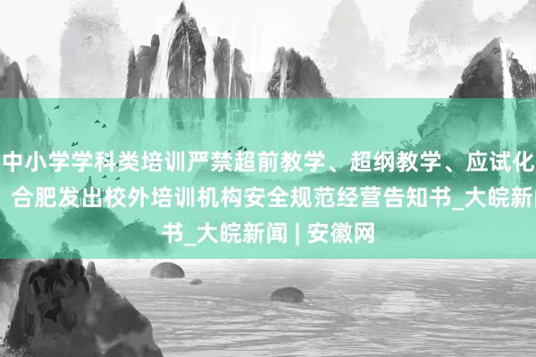 中小学学科类培训严禁超前教学、超纲教学、应试化刷题教学！合肥发出校外培训机构安全规范经营告知书_大皖新闻 | 安徽网
