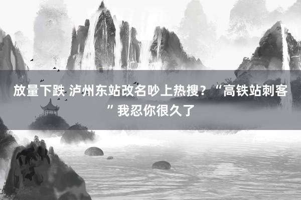 放量下跌 泸州东站改名吵上热搜？“高铁站刺客”我忍你很久了