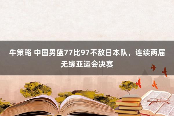 牛策略 中国男篮77比97不敌日本队，连续两届无缘亚运会决赛