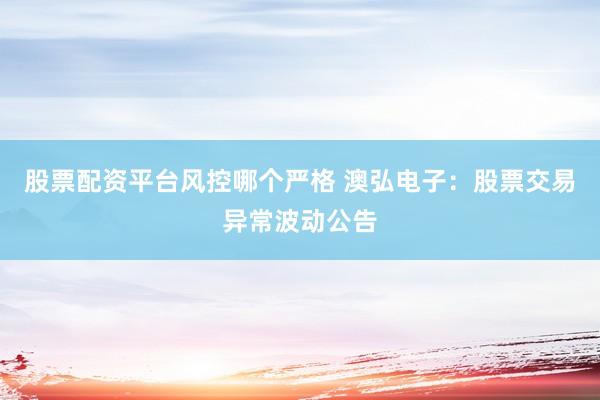 股票配资平台风控哪个严格 澳弘电子：股票交易异常波动公告