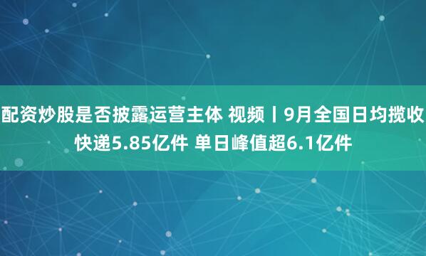 配资炒股是否披露运营主体 视频丨9月全国日均揽收快递5.85亿件 单日峰值超6.1亿件