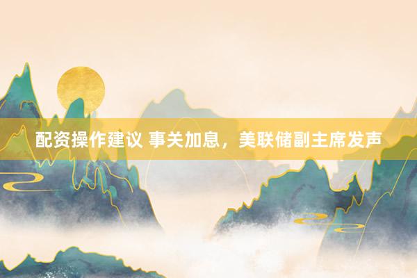 配资操作建议 事关加息，美联储副主席发声