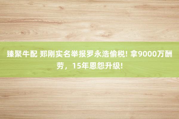 臻聚牛配 郑刚实名举报罗永浩偷税! 拿9000万酬劳，15年恩怨升级!