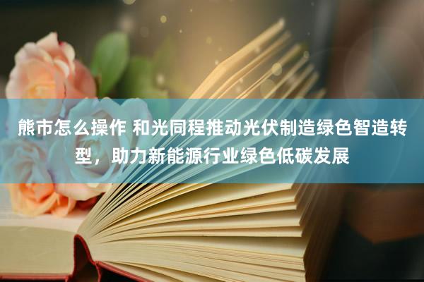 熊市怎么操作 和光同程推动光伏制造绿色智造转型，助力新能源行业绿色低碳发展