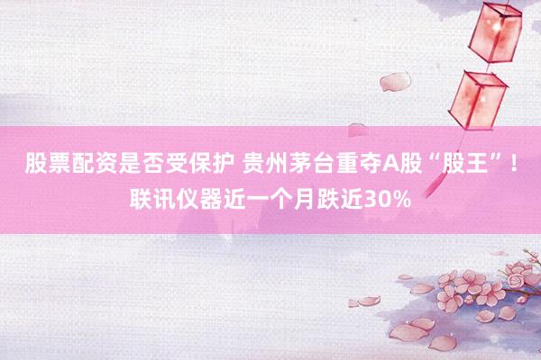 股票配资是否受保护 贵州茅台重夺A股“股王”！联讯仪器近一个月跌近30%