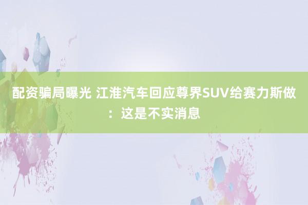 配资骗局曝光 江淮汽车回应尊界SUV给赛力斯做：这是不实消息