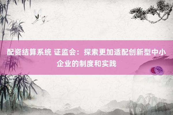 配资结算系统 证监会：探索更加适配创新型中小企业的制度和实践