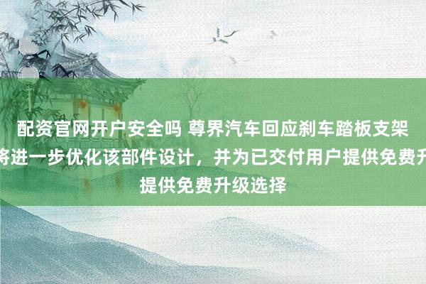 配资官网开户安全吗 尊界汽车回应刹车踏板支架断裂：将进一步优化该部件设计，并为已交付用户提供免费升级选择