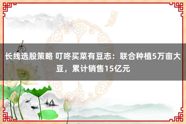 长线选股策略 叮咚买菜有豆志：联合种植5万亩大豆，累计销售15亿元