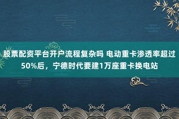股票配资平台开户流程复杂吗 电动重卡渗透率超过50%后，宁德时代要建1万座重卡换电站