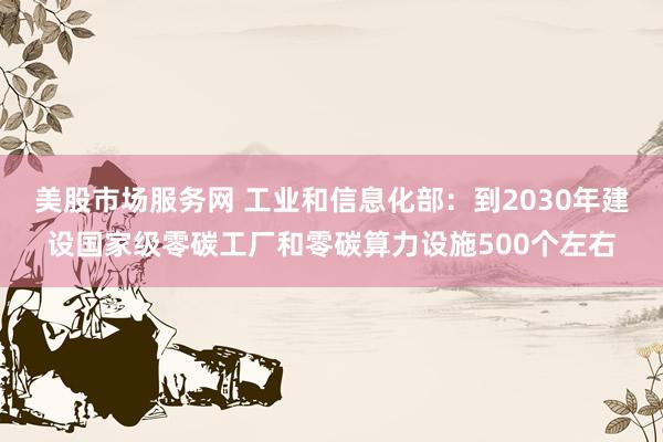 美股市场服务网 工业和信息化部：到2030年建设国家级零碳工厂和零碳算力设施500个左右