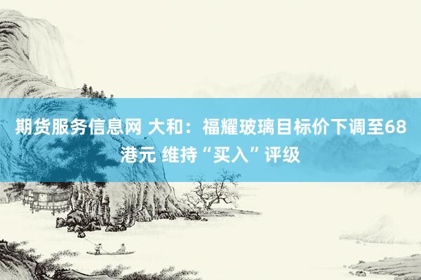 期货服务信息网 大和：福耀玻璃目标价下调至68港元 维持“买入”评级