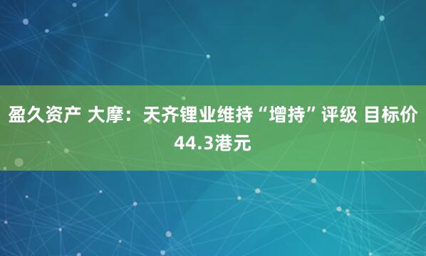 盈久资产 大摩：天齐锂业维持“增持”评级 目标价44.3港元