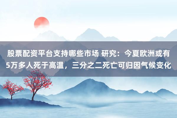 股票配资平台支持哪些市场 研究：今夏欧洲或有5万多人死于高温，三分之二死亡可归因气候变化