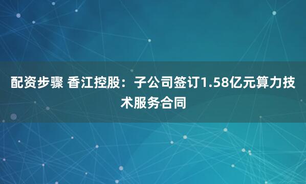 配资步骤 香江控股：子公司签订1.58亿元算力技术服务合同