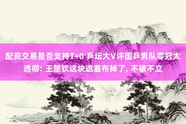 配资交易是否支持T+0 乒坛大V评国乒男队零冠太透彻: 王楚钦这块遮羞布掉了, 不破不立